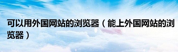 可以用外國網(wǎng)站的瀏覽器（能上外國網(wǎng)站的瀏覽器）
