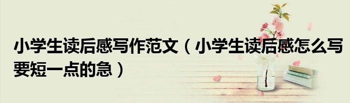 小學(xué)生讀后感寫(xiě)作范文（小學(xué)生讀后感怎么寫(xiě)要短一點(diǎn)的急）