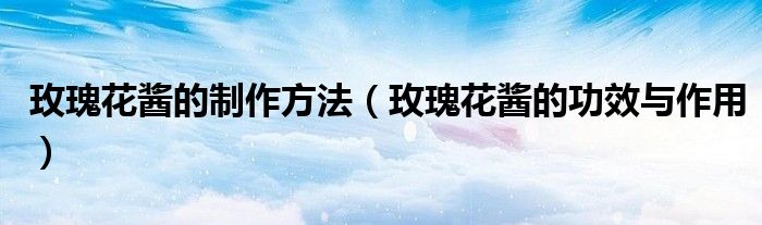 玫瑰花醬的制作方法（玫瑰花醬的功效與作用）