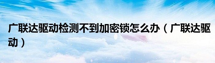廣聯(lián)達驅(qū)動檢測不到加密鎖怎么辦（廣聯(lián)達驅(qū)動）