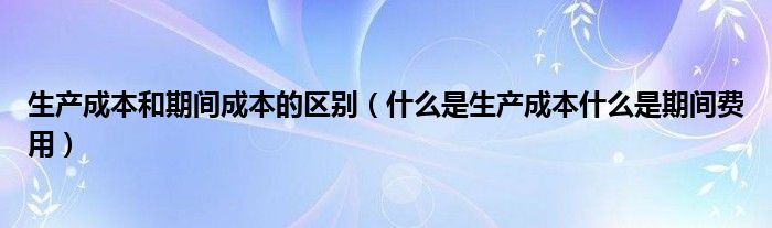 生產(chǎn)成本和期間成本的區(qū)別（什么是生產(chǎn)成本什么是期間費(fèi)用）