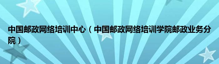 中國郵政網(wǎng)絡培訓中心（中國郵政網(wǎng)絡培訓學院郵政業(yè)務分院）
