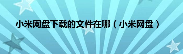 小米網(wǎng)盤下載的文件在哪（小米網(wǎng)盤）