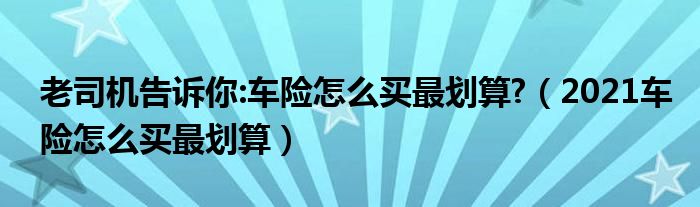 老司機(jī)告訴你:車險(xiǎn)怎么買最劃算?（2021車險(xiǎn)怎么買最劃算）