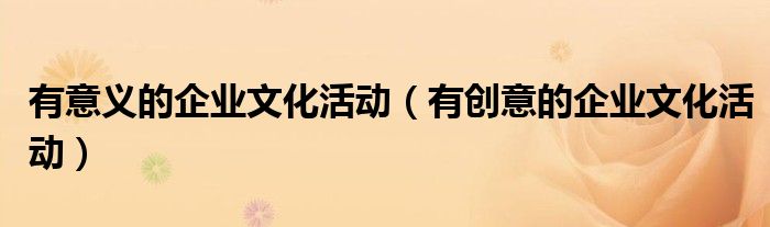有意義的企業(yè)文化活動(dòng)（有創(chuàng)意的企業(yè)文化活動(dòng)）