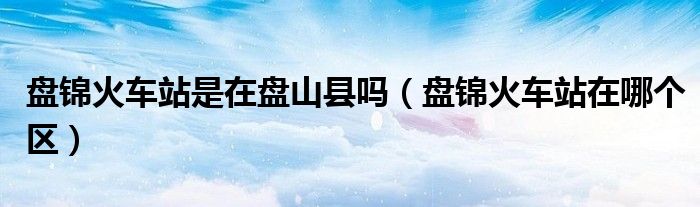 盤錦火車站是在盤山縣嗎（盤錦火車站在哪個(gè)區(qū)）