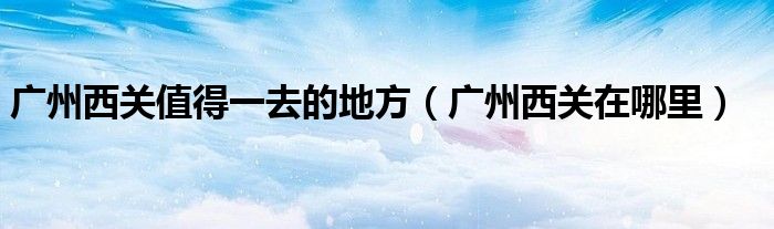 廣州西關(guān)值得一去的地方（廣州西關(guān)在哪里）
