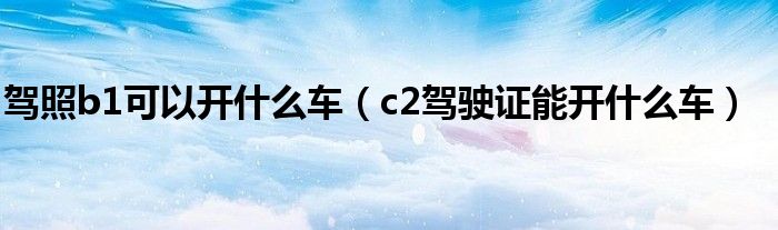 駕照b1可以開什么車（c2駕駛證能開什么車）