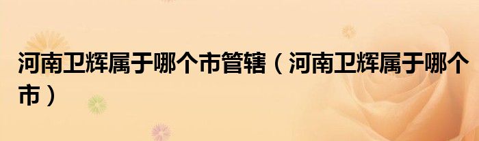 河南衛(wèi)輝屬于哪個(gè)市管轄（河南衛(wèi)輝屬于哪個(gè)市）