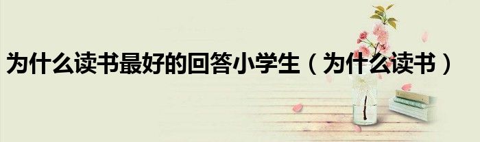 為什么讀書(shū)最好的回答小學(xué)生（為什么讀書(shū)）