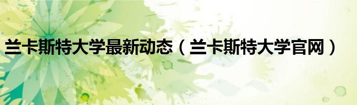 蘭卡斯特大學(xué)最新動態(tài)（蘭卡斯特大學(xué)官網(wǎng)）