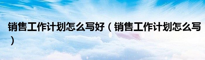 銷售工作計劃怎么寫好（銷售工作計劃怎么寫）