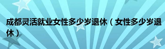 成都靈活就業(yè)女性多少歲退休（女性多少歲退休）