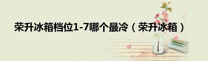榮升冰箱檔位1-7哪個最冷（榮升冰箱）