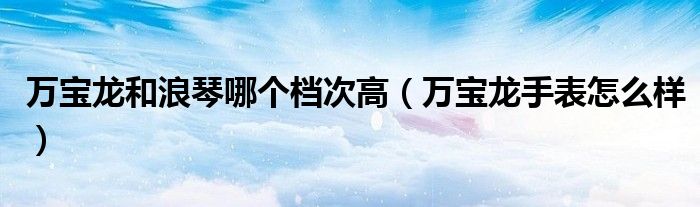 萬寶龍和浪琴哪個檔次高（萬寶龍手表怎么樣）