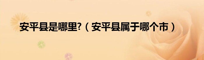安平縣是哪里?（安平縣屬于哪個市）