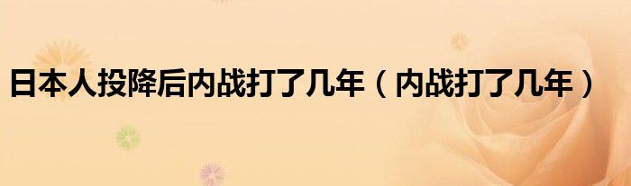 日本人投降后內(nèi)戰(zhàn)打了幾年（內(nèi)戰(zhàn)打了幾年）