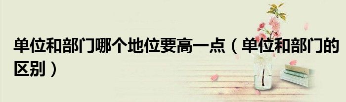 單位和部門哪個地位要高一點（單位和部門的區(qū)別）