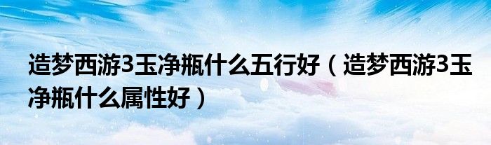 造夢西游3玉凈瓶什么五行好（造夢西游3玉凈瓶什么屬性好）