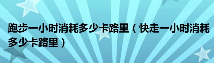 跑步一小時(shí)消耗多少卡路里（快走一小時(shí)消耗多少卡路里）