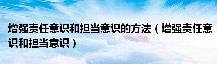 增強責(zé)任意識和擔(dān)當(dāng)意識的方法（增強責(zé)任意識和擔(dān)當(dāng)意識）