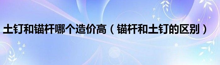 土釘和錨桿哪個造價高（錨桿和土釘?shù)膮^(qū)別）