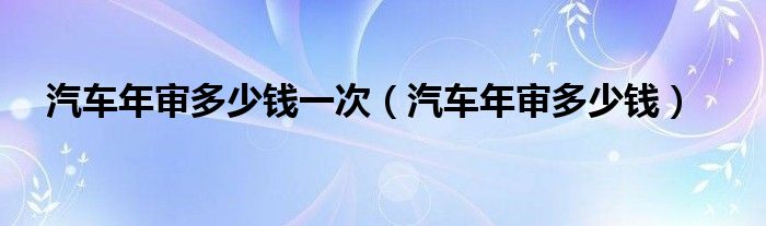 汽車年審多少錢一次（汽車年審多少錢）