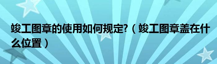 竣工圖章的使用如何規(guī)定?（竣工圖章蓋在什么位置）
