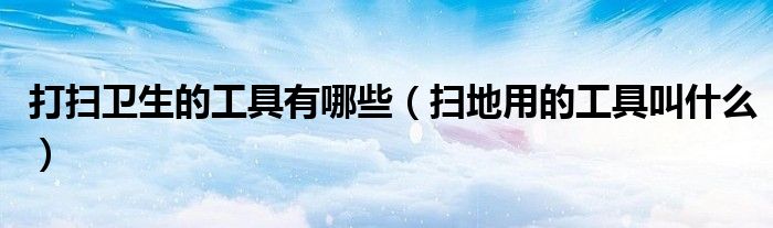打掃衛(wèi)生的工具有哪些（掃地用的工具叫什么）