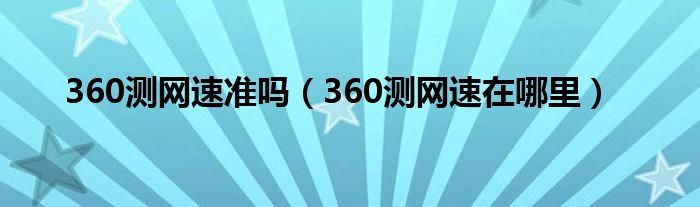 360測(cè)網(wǎng)速準(zhǔn)嗎（360測(cè)網(wǎng)速在哪里）