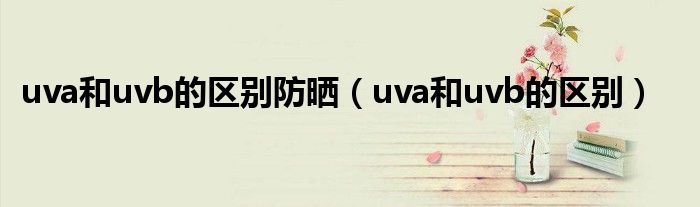 uva和uvb的區(qū)別防曬（uva和uvb的區(qū)別）