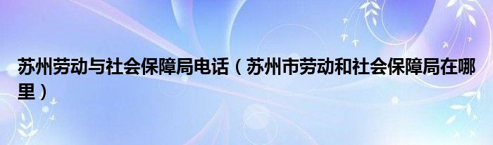蘇州勞動與社會保障局電話（蘇州市勞動和社會保障局在哪里）