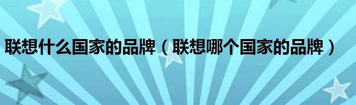 聯(lián)想什么國(guó)家的品牌（聯(lián)想哪個(gè)國(guó)家的品牌）