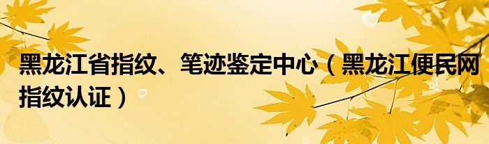 黑龍江省指紋、筆跡鑒定中心（黑龍江便民網(wǎng)指紋認(rèn)證）