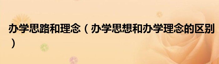 辦學思路和理念（辦學思想和辦學理念的區(qū)別）