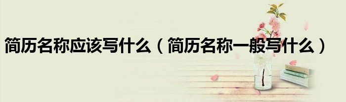 簡歷名稱應(yīng)該寫什么（簡歷名稱一般寫什么）