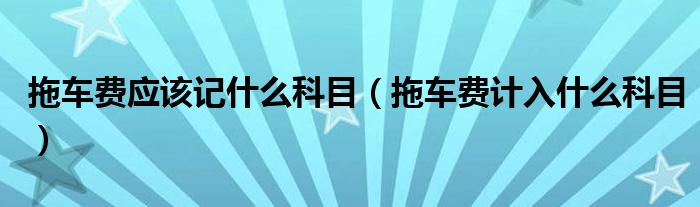 拖車費應(yīng)該記什么科目（拖車費計入什么科目）