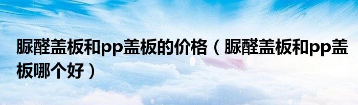 脲醛蓋板和pp蓋板的價(jià)格（脲醛蓋板和pp蓋板哪個(gè)好）
