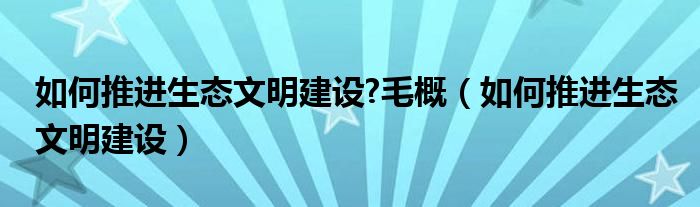 如何推進(jìn)生態(tài)文明建設(shè)?毛概（如何推進(jìn)生態(tài)文明建設(shè)）