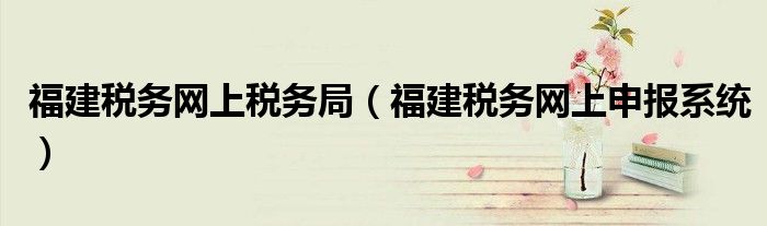 福建稅務(wù)網(wǎng)上稅務(wù)局（福建稅務(wù)網(wǎng)上申報(bào)系統(tǒng)）