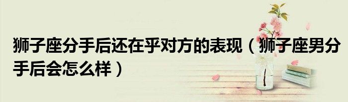 獅子座分手后還在乎對方的表現(xiàn)（獅子座男分手后會怎么樣）