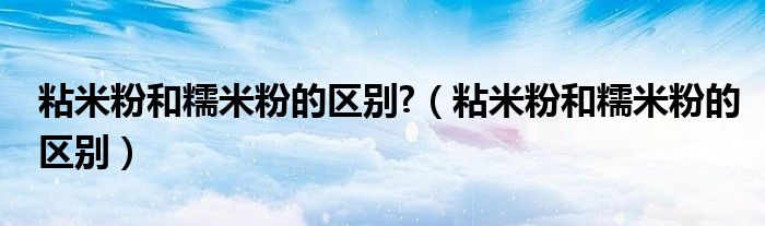 粘米粉和糯米粉的區(qū)別?（粘米粉和糯米粉的區(qū)別）