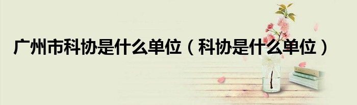 廣州市科協(xié)是什么單位（科協(xié)是什么單位）