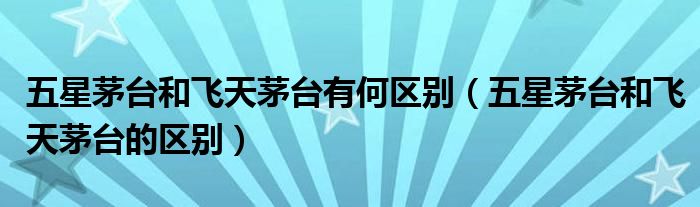 五星茅臺和飛天茅臺有何區(qū)別（五星茅臺和飛天茅臺的區(qū)別）