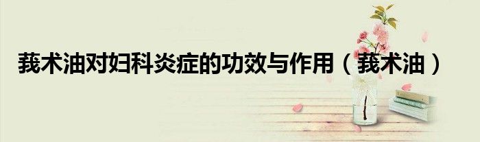 莪術(shù)油對婦科炎癥的功效與作用（莪術(shù)油）