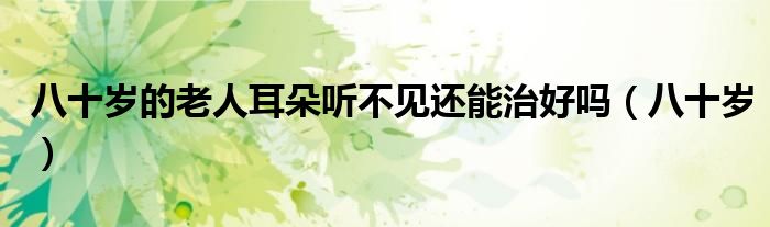 八十歲的老人耳朵聽不見還能治好嗎（八十歲）