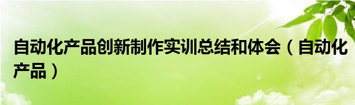 自動化產(chǎn)品創(chuàng)新制作實訓總結(jié)和體會（自動化產(chǎn)品）