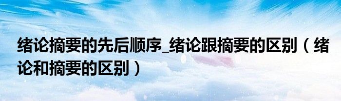 緒論摘要的先后順序_緒論跟摘要的區(qū)別（緒論和摘要的區(qū)別）