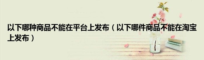 以下哪種商品不能在平臺上發(fā)布（以下哪件商品不能在淘寶上發(fā)布）