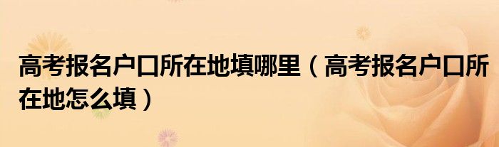高考報(bào)名戶口所在地填哪里（高考報(bào)名戶口所在地怎么填）